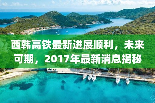 西韓高鐵最新進展順利，未來可期，2017年最新消息揭秘