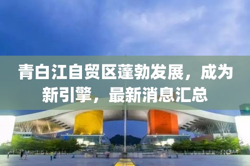 青白江自貿(mào)區(qū)蓬勃發(fā)展，成為新引擎，最新消息匯總
