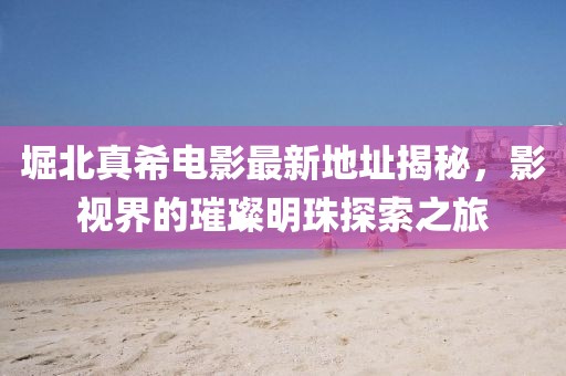 堀北真希電影最新地址揭秘，影視界的璀璨明珠探索之旅