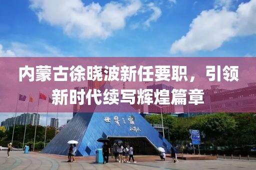 內(nèi)蒙古徐曉波新任要職，引領(lǐng)新時(shí)代續(xù)寫輝煌篇章