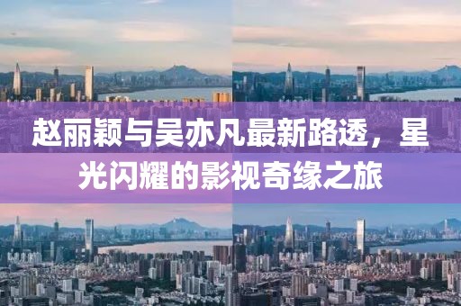 趙麗穎與吳亦凡最新路透，星光閃耀的影視奇緣之旅