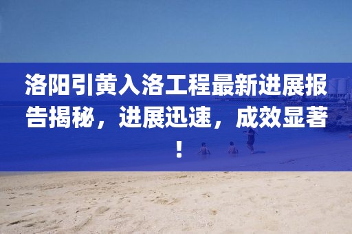 洛陽引黃入洛工程最新進(jìn)展報告揭秘，進(jìn)展迅速，成效顯著！