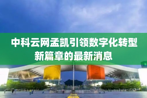 中科云網(wǎng)孟凱引領(lǐng)數(shù)字化轉(zhuǎn)型新篇章的最新消息