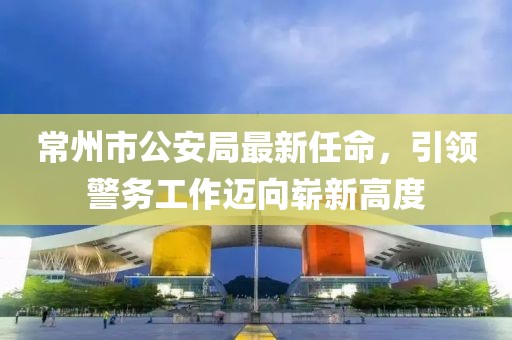 常州市公安局最新任命，引領(lǐng)警務(wù)工作邁向嶄新高度