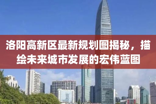 洛陽高新區(qū)最新規(guī)劃圖揭秘，描繪未來城市發(fā)展的宏偉藍(lán)圖