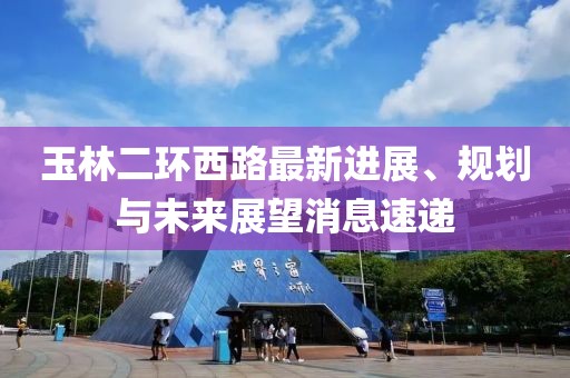 玉林二環(huán)西路最新進展、規(guī)劃與未來展望消息速遞