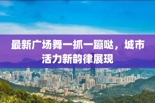 最新廣場(chǎng)舞一抓一蹦噠，城市活力新韻律展現(xiàn)