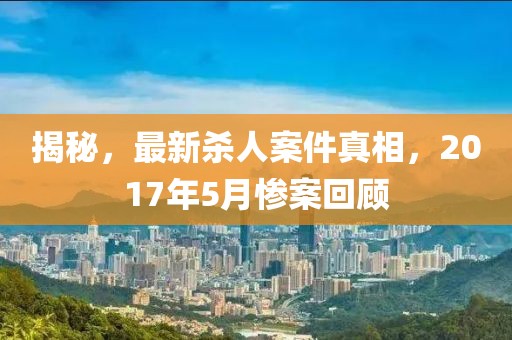 揭秘，最新殺人案件真相，2017年5月慘案回顧