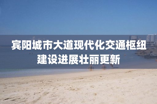 賓陽(yáng)城市大道現(xiàn)代化交通樞紐建設(shè)進(jìn)展壯麗更新