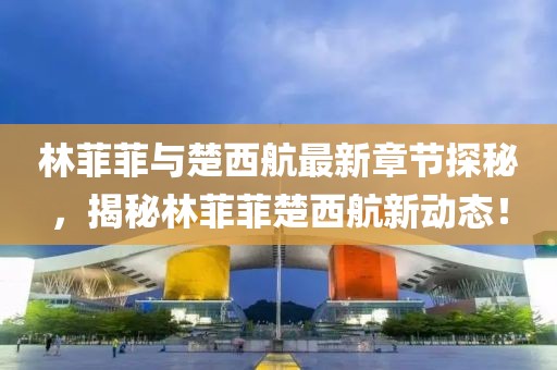 林菲菲與楚西航最新章節(jié)探秘，揭秘林菲菲楚西航新動(dòng)態(tài)！