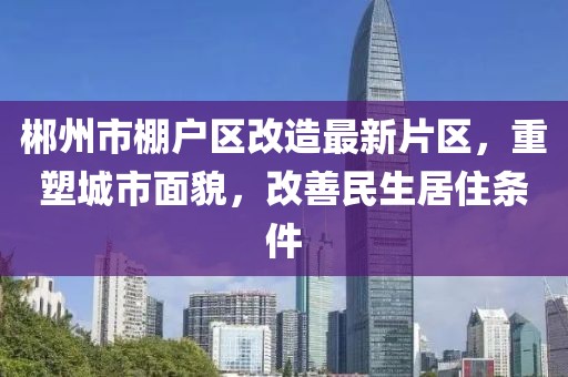 郴州市棚戶區(qū)改造最新片區(qū)，重塑城市面貌，改善民生居住條件