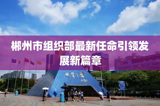 郴州市組織部最新任命引領(lǐng)發(fā)展新篇章