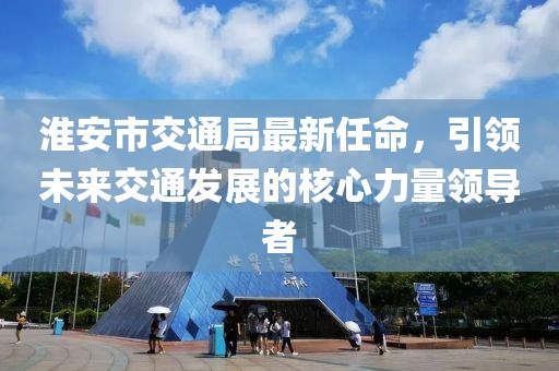 淮安市交通局最新任命，引領(lǐng)未來交通發(fā)展的核心力量領(lǐng)導(dǎo)者