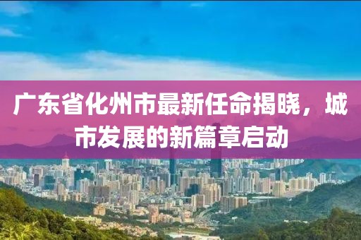 廣東省化州市最新任命揭曉，城市發(fā)展的新篇章啟動