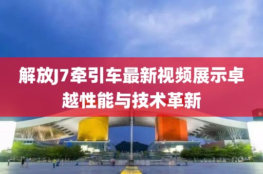 解放J7牽引車最新視頻展示卓越性能與技術(shù)革新