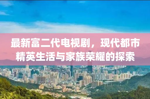 最新富二代電視劇，現(xiàn)代都市精英生活與家族榮耀的探索