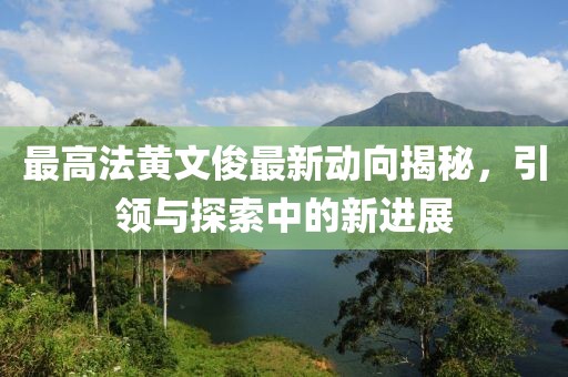 最高法黃文俊最新動(dòng)向揭秘，引領(lǐng)與探索中的新進(jìn)展