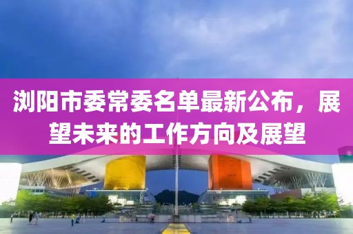瀏陽(yáng)市委常委名單最新公布，展望未來(lái)的工作方向及展望