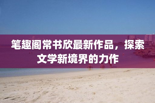 筆趣閣常書欣最新作品，探索文學新境界的力作