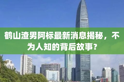 鶴山渣男阿標最新消息揭秘，不為人知的背后故事？