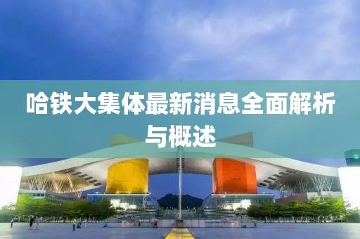 哈鐵大集體最新消息全面解析與概述