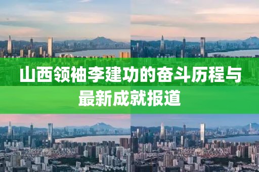 山西領(lǐng)袖李建功的奮斗歷程與最新成就報道