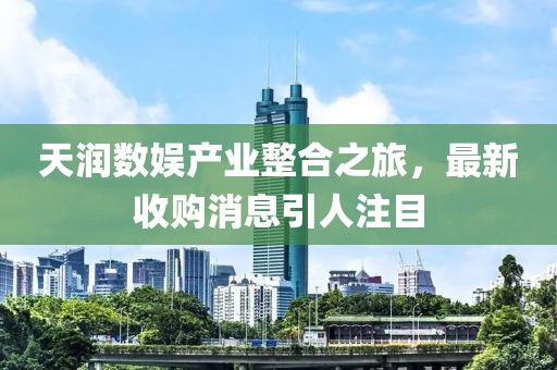 天潤數(shù)娛產(chǎn)業(yè)整合之旅，最新收購消息引人注目