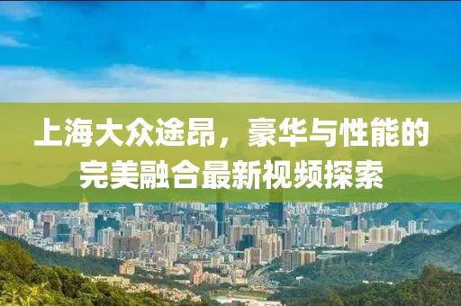 上海大眾途昂，豪華與性能的完美融合最新視頻探索
