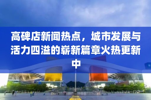 高碑店新聞熱點(diǎn)，城市發(fā)展與活力四溢的嶄新篇章火熱更新中