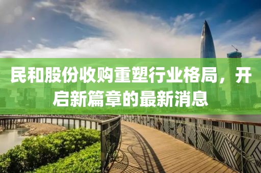 民和股份收購重塑行業(yè)格局，開啟新篇章的最新消息