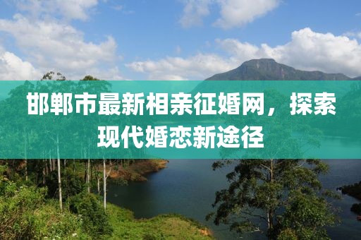 邯鄲市最新相親征婚網(wǎng)，探索現(xiàn)代婚戀新途徑