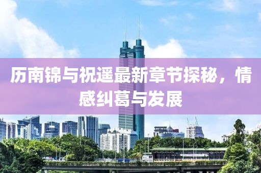 歷南錦與祝遙最新章節(jié)探秘，情感糾葛與發(fā)展