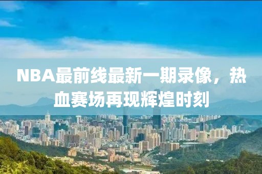 NBA最前線最新一期錄像，熱血賽場再現(xiàn)輝煌時刻