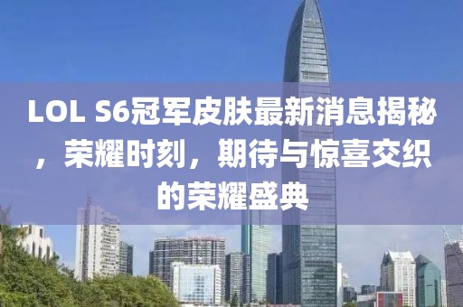 LOL S6冠軍皮膚最新消息揭秘，榮耀時刻，期待與驚喜交織的榮耀盛典