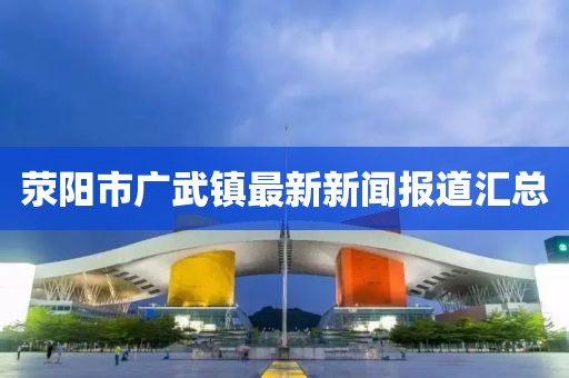 滎陽市廣武鎮(zhèn)最新新聞報(bào)道匯總