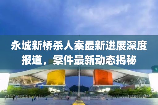 永城新橋殺人案最新進(jìn)展深度報道，案件最新動態(tài)揭秘