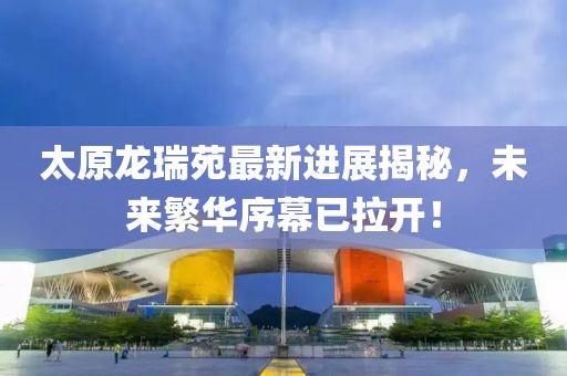 太原龍瑞苑最新進(jìn)展揭秘，未來繁華序幕已拉開！