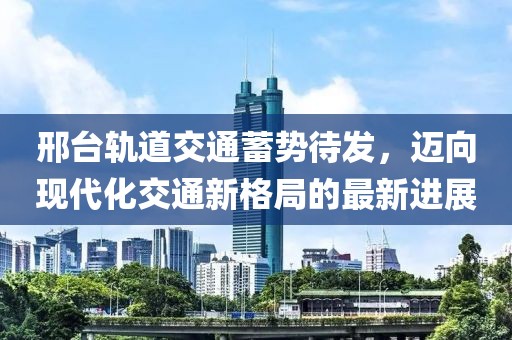 邢臺軌道交通蓄勢待發(fā)，邁向現(xiàn)代化交通新格局的最新進展