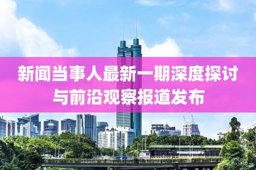 新聞當事人最新一期深度探討與前沿觀察報道發(fā)布