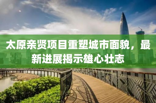 太原親賢項目重塑城市面貌，最新進展揭示雄心壯志