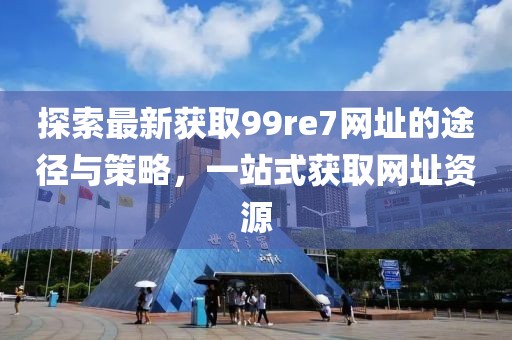 探索最新獲取99re7網(wǎng)址的途徑與策略，一站式獲取網(wǎng)址資源