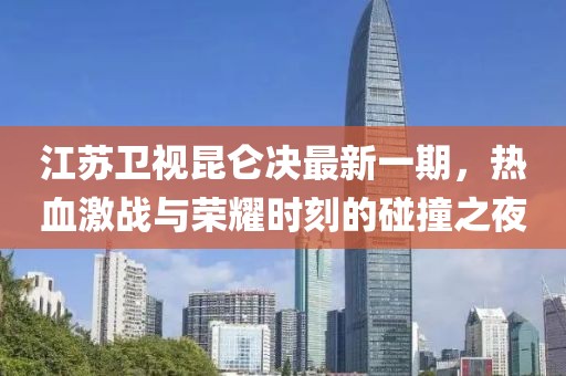 江蘇衛(wèi)視昆侖決最新一期，熱血激戰(zhàn)與榮耀時(shí)刻的碰撞之夜