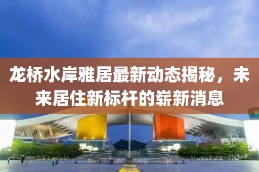 龍橋水岸雅居最新動態(tài)揭秘，未來居住新標(biāo)桿的嶄新消息