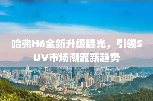 哈弗H6全新升級曝光，引領SUV市場潮流新趨勢