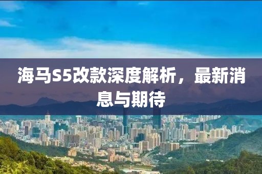海馬S5改款深度解析，最新消息與期待