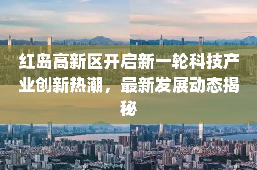紅島高新區(qū)開啟新一輪科技產(chǎn)業(yè)創(chuàng)新熱潮，最新發(fā)展動(dòng)態(tài)揭秘