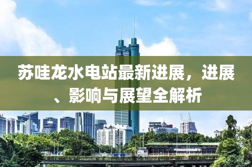 蘇哇龍水電站最新進(jìn)展，進(jìn)展、影響與展望全解析