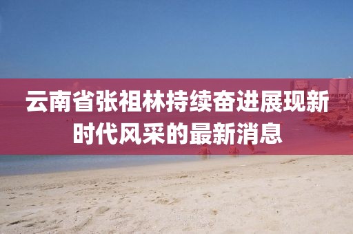 云南省張祖林持續(xù)奮進(jìn)展現(xiàn)新時(shí)代風(fēng)采的最新消息