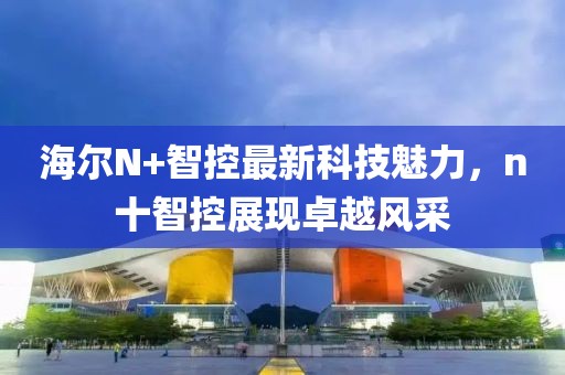 海爾N+智控最新科技魅力，n十智控展現(xiàn)卓越風采