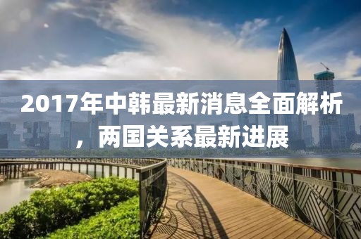 2017年中韓最新消息全面解析，兩國關系最新進展